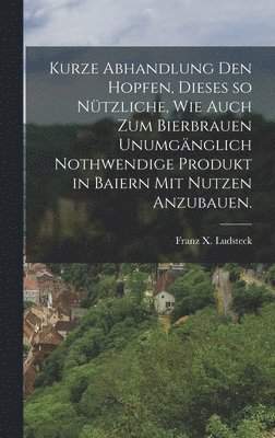 bokomslag Kurze Abhandlung den Hopfen, dieses so ntzliche, wie auch zum Bierbrauen unumgnglich nothwendige Produkt in Baiern mit Nutzen anzubauen.