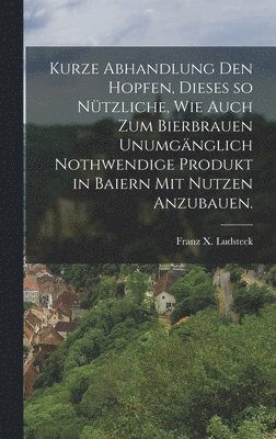 Franz X Ludsteck, Franz X. Ludsteck - Kurze Abhandlung den Hopfen, dieses so nützliche, wie auch zum Bierbrauen unumgänglich nothwendige Produkt in Baiern mit Nutzen anzubauen., Inbunden