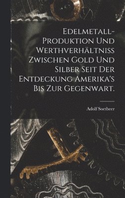 Edelmetall-Produktion und Werthverhältniss zwischen Gold und Silber seit der Entdeckung Amerika's bis zur Gegenwart.