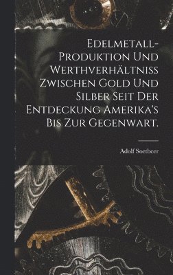 Edelmetall-Produktion und Werthverhltniss zwischen Gold und Silber seit der Entdeckung Amerika's bis zur Gegenwart. 1