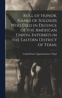 Roll of Honor. Names of Soldiers Who Died in Defence of the American Union, Interred in the Eastern District of Texas; 1