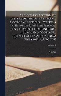 bokomslag A Select Collection of Letters of the Late Reverend George Whitefield ... Written to His Most Intimate Friends, and Persons of Distinction, in England, Scotland, Ireland, and America, From the Year