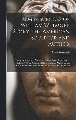 Reminiscences of William Wetmore Story, the American Sculptor and Author; Being Incidents and Anecdotes Chronologically Arranged, Together With an Account of His Association With Famous People and His Principal Works in Literature and Sculpture