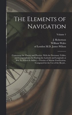 Elements of Navigation; Containing the Theory and Practice. With the Necessary Tables, and Compendiums for Finding the Latitude and Longitude at Sea. To Which is Added, a Treatise of Marine Fortification. Composed for the Use of the Royal...; Volume 1