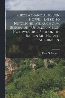 bokomslag Kurze Abhandlung den Hopfen, dieses so ntzliche, wie auch zum Bierbrauen unumgnglich nothwendige Produkt in Baiern mit Nutzen anzubauen.