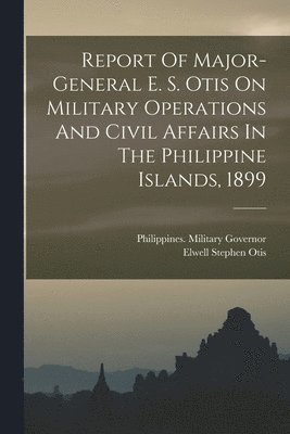 Report Of Major-general E. S. Otis On Military Operations And Civil Affairs In The Philippine Islands, 1899 1