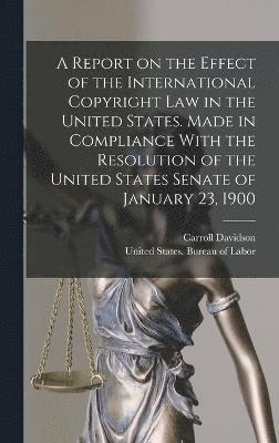 A Report on the Effect of the International Copyright Law in the United States. Made in Compliance With the Resolution of the United States Senate of January 23, 1900 1