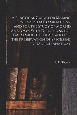 bokomslag A Practical Guide for Making Post-mortem Examinations, and for the Study of Morbid Anatomy, With Directions for Embalming the Dead, and for the Preservation of Specimens of Morbid Anatomy