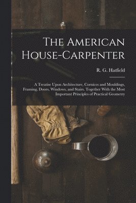 The American House-carpenter; a Treatise Upon Architecture, Cornices and Mouldings, Framing, Doors, Windows, and Stairs. Together With the Most Important Principles of Practical Geometry 1