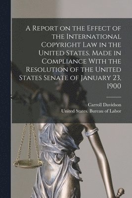 A Report on the Effect of the International Copyright Law in the United States. Made in Compliance With the Resolution of the United States Senate of January 23, 1900 1