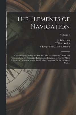 Elements of Navigation; Containing the Theory and Practice. With the Necessary Tables, and Compendiums for Finding the Latitude and Longitude at Sea. To Which is Added, a Treatise of Marine Fortification. Composed for the Use of the Royal...; Volume 1