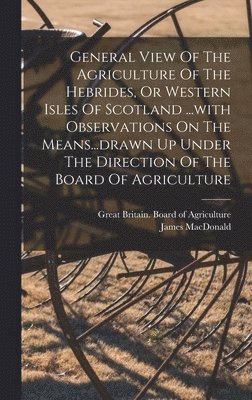 General View Of The Agriculture Of The Hebrides, Or Western Isles Of Scotland ...with Observations On The Means...drawn Up Under The Direction Of The Board Of Agriculture 1