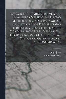 Relacion Historica Del Viage A La America Meridional Hecho De Orden De S. Mag. Para Medir Algunos Grados De Meridiano Terrestre Y Venir Por Ellos En Conocimiento De La Verdadera Figura Y Magnitud De La Tierra, Con Otras Observaciones Astronomicas Y...