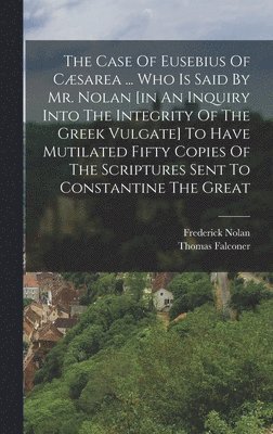The Case Of Eusebius Of Csarea ... Who Is Said By Mr. Nolan [in An Inquiry Into The Integrity Of The Greek Vulgate] To Have Mutilated Fifty Copies Of The Scriptures Sent To Constantine The Great 1