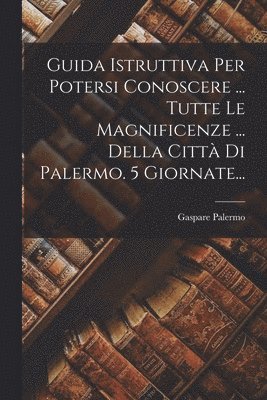 Guida Istruttiva Per Potersi Conoscere ... Tutte Le Magnificenze ... Della Citt Di Palermo. 5 Giornate... 1