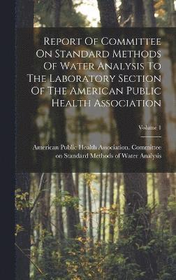 Report Of Committee On Standard Methods Of Water Analysis To The Laboratory Section Of The American Public Health Association; Volume 1 1