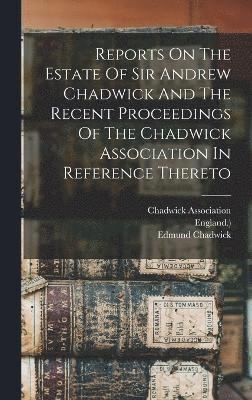 Reports On The Estate Of Sir Andrew Chadwick And The Recent Proceedings Of The Chadwick Association In Reference Thereto 1