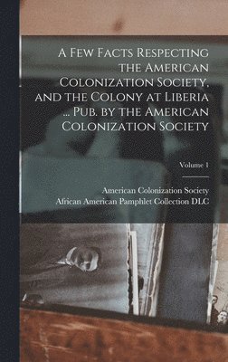 A Few Facts Respecting the American Colonization Society, and the Colony at Liberia ... Pub. by the American Colonization Society; Volume 1 1