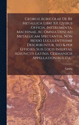 Georgii Agricolae De re metallica libri XII. qvibus officia, instrumenta, machinae, ac omnia deni ad metallicam spectantia, non modo luculentissimè describuntur, sed & per effigies, suis locis insertas, adiunctis latinis, germanicis appellationibus ita...