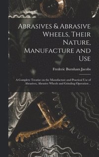 bokomslag Abrasives & Abrasive Wheels, Their Nature, Manufacture and Use; a Complete Treatise on the Manufacture and Practical Use of Abrasives, Abrasive Wheels and Grinding Operation ..