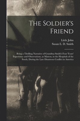 bokomslag The Soldier's Friend; Being a Thrilling Narrative of Grandma Smith's Four Years' Experience and Observations, as Matron, in the Hospitals of the South, During the Late Disastrous Conflict in America