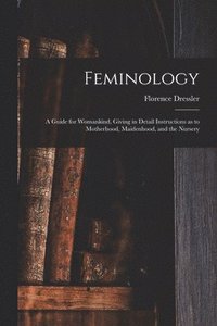 bokomslag Feminology; a Guide for Womankind, Giving in Detail Instructions as to Motherhood, Maidenhood, and the Nursery