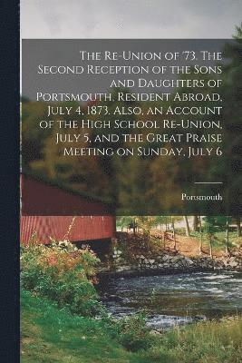 bokomslag The Re-union of '73. The Second Reception of the Sons and Daughters of Portsmouth, Resident Abroad, July 4, 1873. Also, an Account of the High School Re-union, July 5, and the Great Praise Meeting on