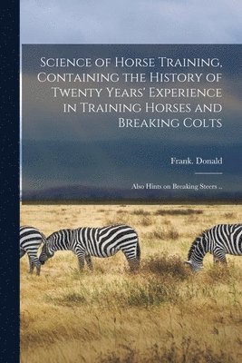 bokomslag Science of Horse Training, Containing the History of Twenty Years' Experience in Training Horses and Breaking Colts; Also Hints on Breaking Steers ..