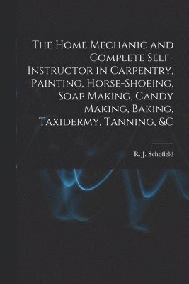 The Home Mechanic and Complete Self-instructor in Carpentry, Painting, Horse-shoeing, Soap Making, Candy Making, Baking, Taxidermy, Tanning, &c 1