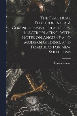 Practical Electroplater. A Comprehensive Treatise on Electroplating, With Notes on Ancient and Modern Gilding, and Formulas for New Solutions