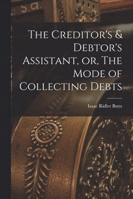 bokomslag The Creditor's & Debtor's Assistant, or, The Mode of Collecting Debts