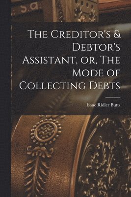 The Creditor's & Debtor's Assistant, or, The Mode of Collecting Debts 1