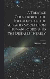 bokomslag A Treatise Concerning the Influence of the Sun and Moon Upon Human Bodies, and the Diseases Thereby