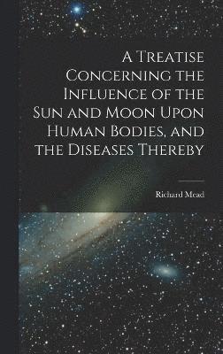 A Treatise Concerning the Influence of the Sun and Moon Upon Human Bodies, and the Diseases Thereby 1
