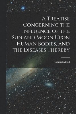 Richard Mead - Treatise Concerning the Influence of the Sun and Moon Upon Human Bodies, and the Diseases Thereby, Häftad