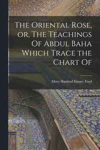 bokomslag The Oriental Rose, or, The Teachings Of Abdul Baha Which Trace the Chart Of