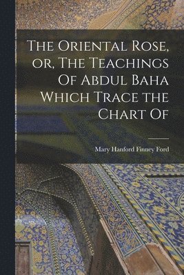 The Oriental Rose, or, The Teachings Of Abdul Baha Which Trace the Chart Of 1