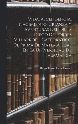 Vida, Ascendencia, Nacimiento, Crianza Y Aventuras Del Dr. D. Diego De Torres Villarroel, Catedrtico De Prima De Matemticas En La Universidad De Salamanca 1