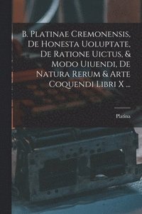 bokomslag B. Platinae Cremonensis, De Honesta Uoluptate, De Ratione Uictus, & Modo Uiuendi, De Natura Rerum & Arte Coquendi Libri X ...