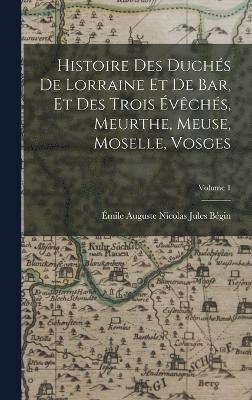 Histoire Des Duchs De Lorraine Et De Bar, Et Des Trois vchs, Meurthe, Meuse, Moselle, Vosges; Volume 1 1