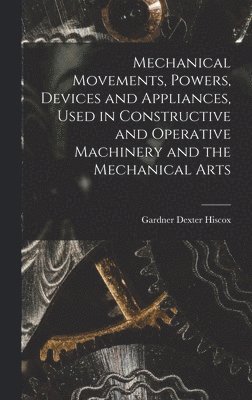 Mechanical Movements, Powers, Devices and Appliances, Used in Constructive and Operative Machinery and the Mechanical Arts 1