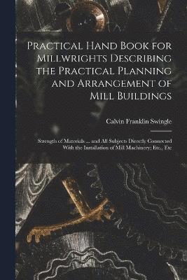 Practical Hand Book for Millwrights Describing the Practical Planning and Arrangement of Mill Buildings 1