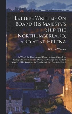 Letters Written On Board His Majesty's Ship the Northumberland, and at St. Helena