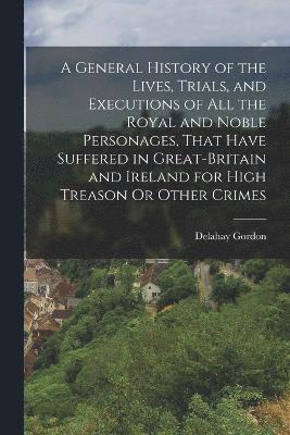 bokomslag General History of the Lives, Trials, and Executions of All the Royal and Noble Personages, That Have Suffered in Great-Britain and Ireland for High Treason Or Other Crimes