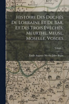 Histoire Des Duchs De Lorraine Et De Bar, Et Des Trois vchs, Meurthe, Meuse, Moselle, Vosges; Volume 1 1