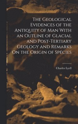 The Geological Evidences of the Antiquity of Man With an Outline of Glacial and Post-Tertiary Geology and Remarks On the Origin of Species 1