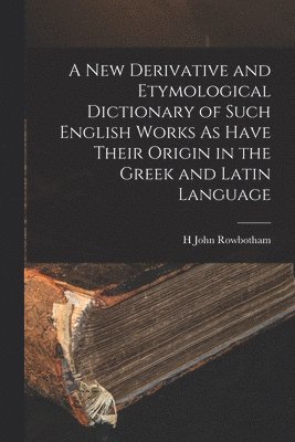 A New Derivative and Etymological Dictionary of Such English Works As Have Their Origin in the Greek and Latin Language 1