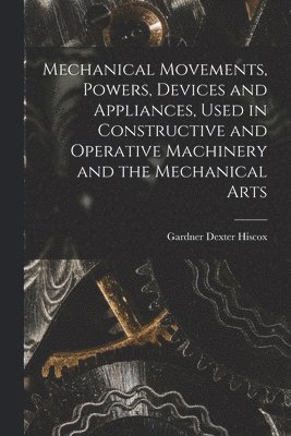 Mechanical Movements, Powers, Devices and Appliances, Used in Constructive and Operative Machinery and the Mechanical Arts 1