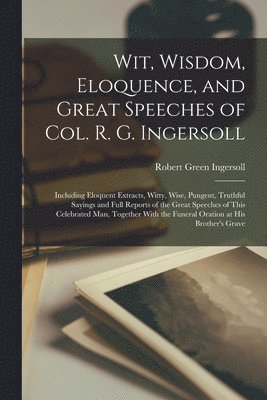 Wit, Wisdom, Eloquence, and Great Speeches of Col. R. G. Ingersoll 1