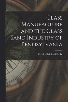 Glass Manufacture and the Glass Sand Industry of Pennsylvania 1